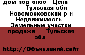 дом под снос › Цена ­ 400 000 - Тульская обл., Новомосковский р-н Недвижимость » Земельные участки продажа   . Тульская обл.